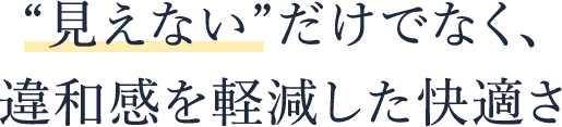 “見えない”だけでなく、 違和感を軽減した快適さ